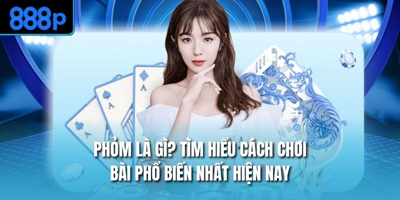 Phỏm Là Gì? Tìm Hiểu Cách Chơi Bài Phổ Biến Nhất Hiện Nay